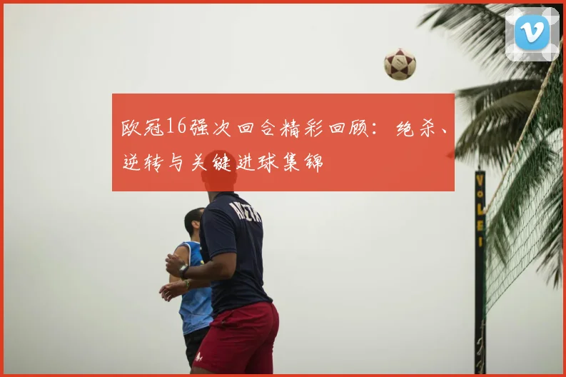 欧冠16强次回合精彩回顾:绝杀、逆转与关键进球集锦