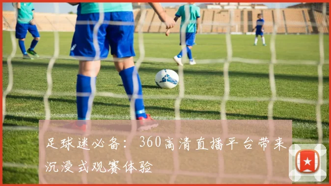 足球迷必备：360高清直播平台带来沉浸式观赛体验