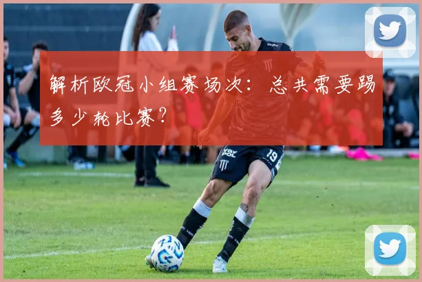 解析欧冠小组赛场次：总共需要踢多少轮比赛？