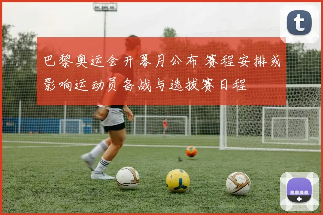 巴黎奥运会开幕月公布 赛程安排或影响运动员备战与选拔赛日程