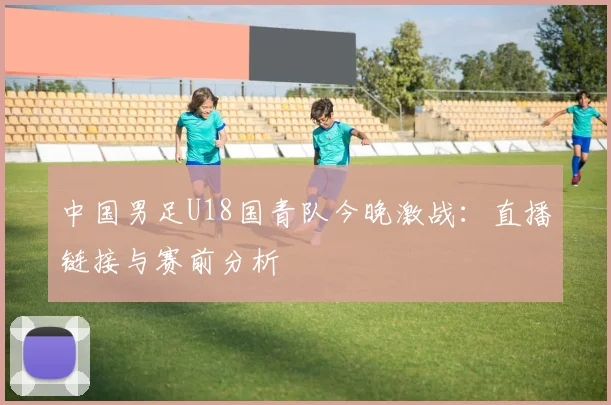 中国男足U18国青队今晚激战：直播链接与赛前分析