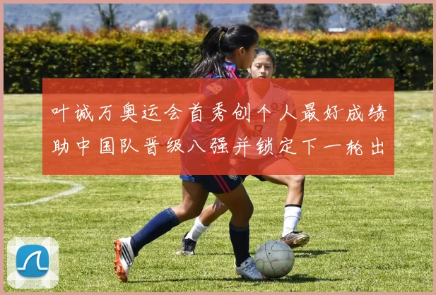 叶诚万奥运会首秀创个人最好成绩助中国队晋级八强并锁定下一轮出场席位