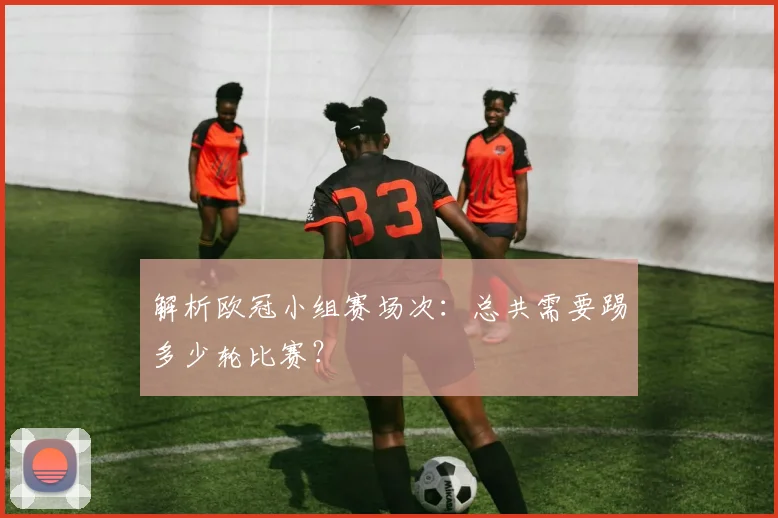 解析欧冠小组赛场次：总共需要踢多少轮比赛？