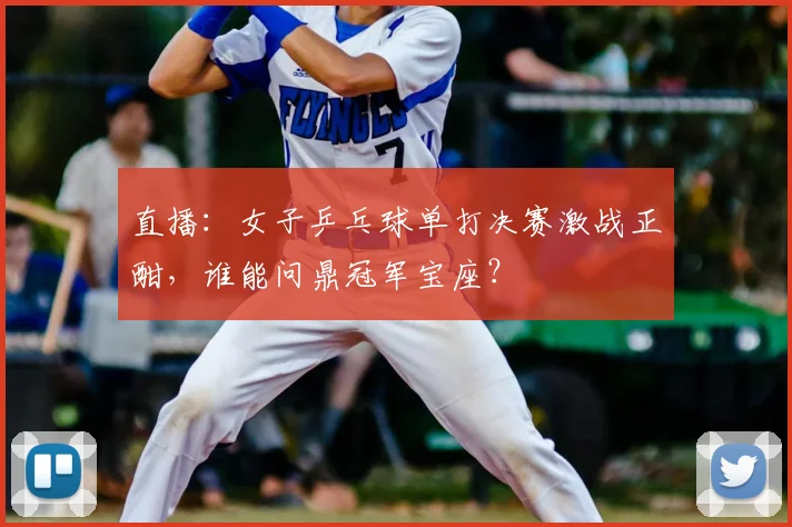 直播：女子乒乓球单打决赛激战正酣，谁能问鼎冠军宝座？