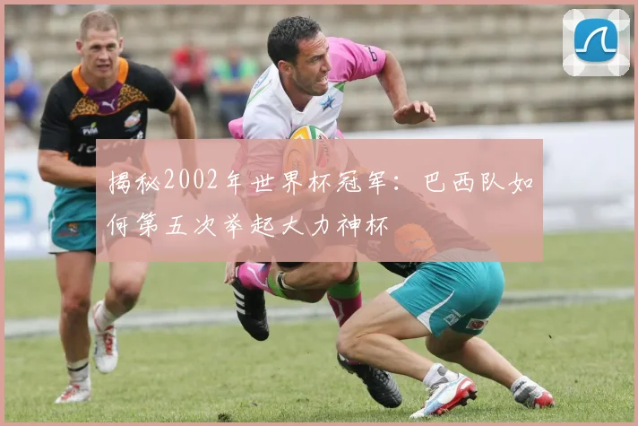 揭秘2002年世界杯冠军：巴西队如何第五次举起大力神杯