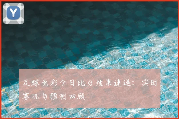 足球竞彩今日比分结果速递：实时赛况与预测回顾