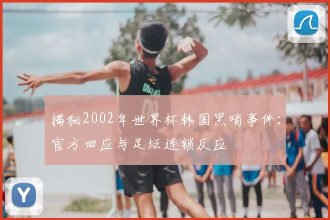 揭秘2002年世界杯韩国黑哨事件：官方回应与足坛连锁反应