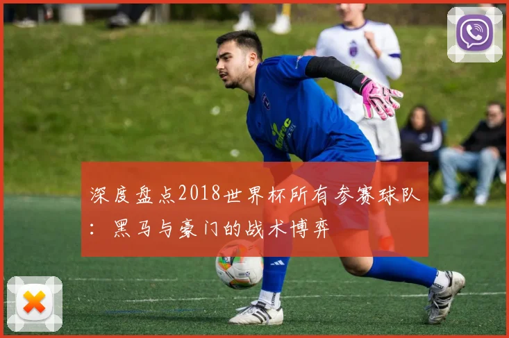 深度盘点2018世界杯所有参赛球队：黑马与豪门的战术博弈