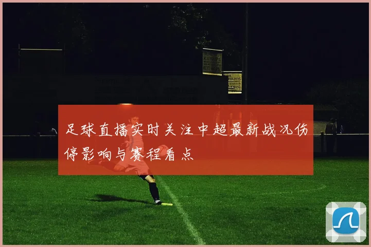 足球直播实时关注中超最新战况伤停影响与赛程看点