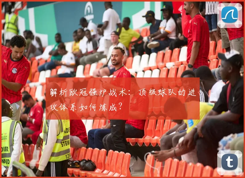 解析欧冠强炉战术：顶级球队的进攻体系如何炼成？
