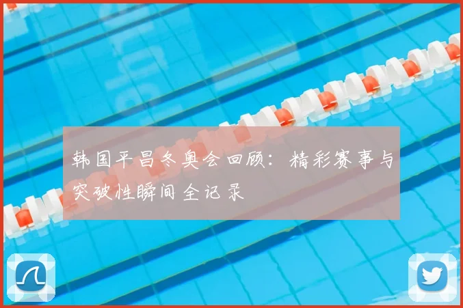 韩国平昌冬奥会回顾：精彩赛事与突破性瞬间全记录