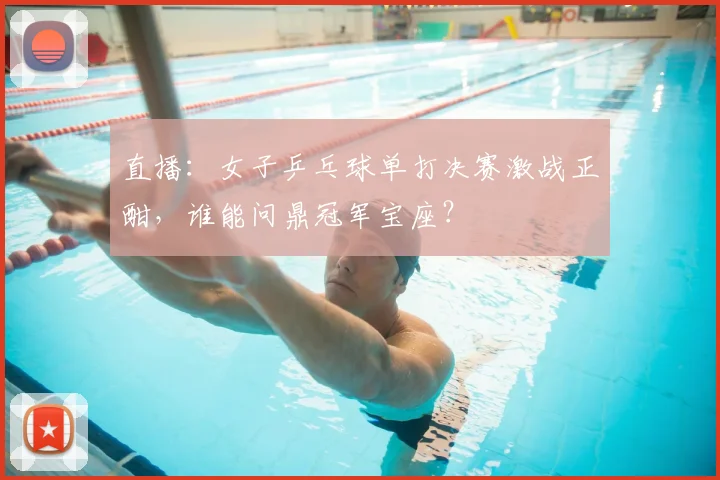 直播：女子乒乓球单打决赛激战正酣，谁能问鼎冠军宝座？