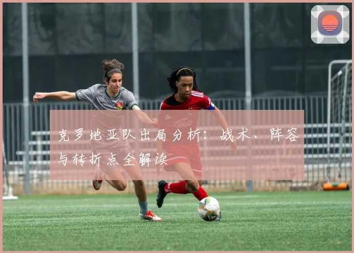 克罗地亚队出局分析：战术、阵容与转折点全解读